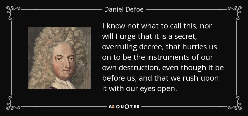 I know not what to call this, nor will I urge that it is a secret, overruling decree, that hurries us on to be the instruments of our own destruction, even though it be before us, and that we rush upon it with our eyes open. - Daniel Defoe