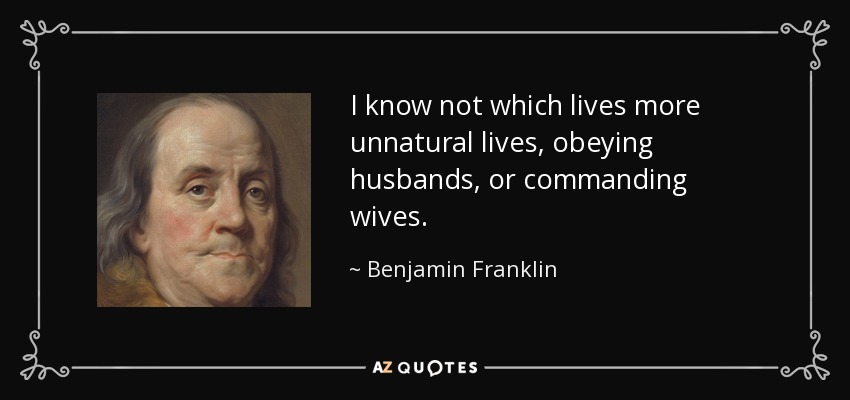 I know not which lives more unnatural lives, obeying husbands, or commanding wives. - Benjamin Franklin