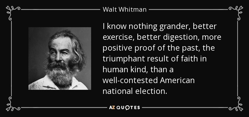 I know nothing grander, better exercise, better digestion, more positive proof of the past, the triumphant result of faith in human kind, than a well-contested American national election. - Walt Whitman