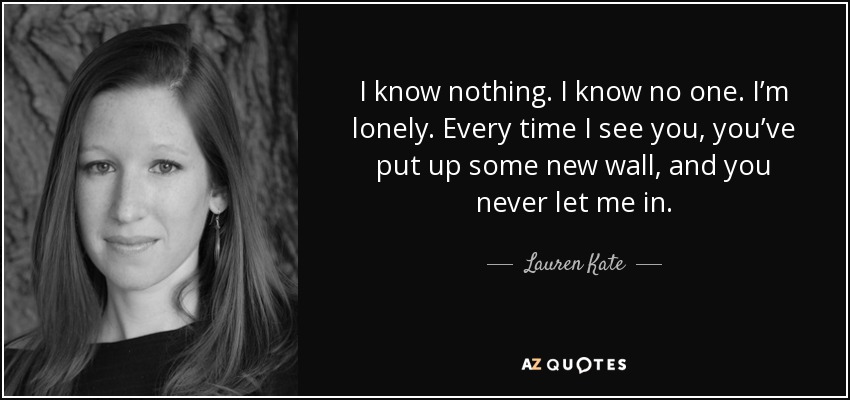 I know nothing. I know no one. I’m lonely. Every time I see you, you’ve put up some new wall, and you never let me in. - Lauren Kate