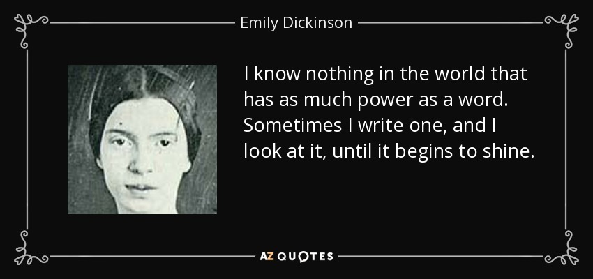 I know nothing in the world that has as much power as a word. Sometimes I write one, and I look at it, until it begins to shine. - Emily Dickinson