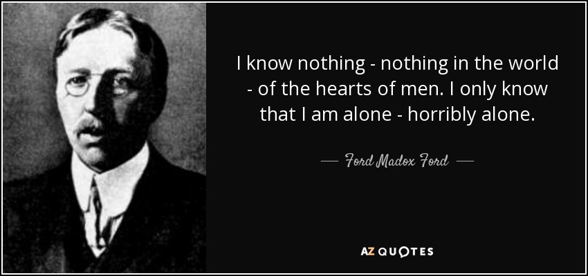 I know nothing - nothing in the world - of the hearts of men. I only know that I am alone - horribly alone. - Ford Madox Ford