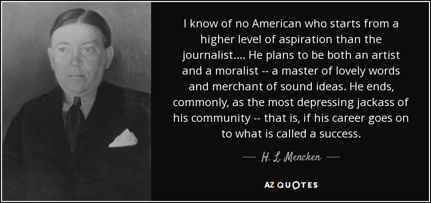 I know of no American who starts from a higher level of aspiration than the journalist. . . . He plans to be both an artist and a moralist -- a master of lovely words and merchant of sound ideas. He ends, commonly, as the most depressing jackass of his community -- that is, if his career goes on to what is called a success. - H. L. Mencken