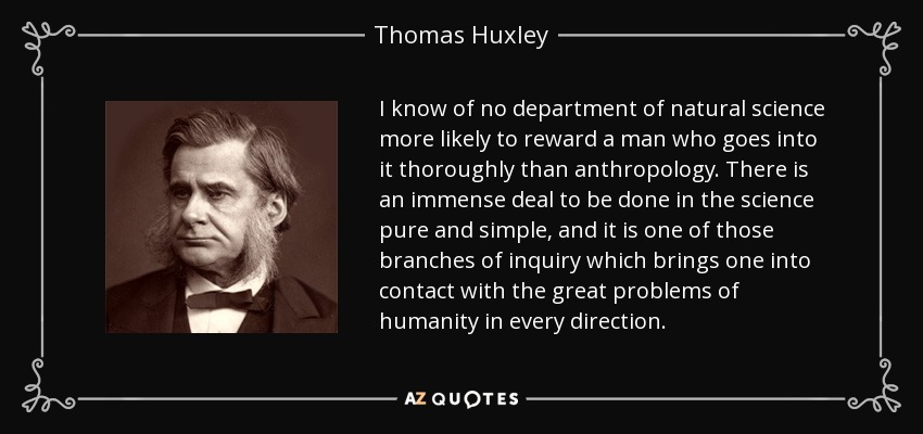 I know of no department of natural science more likely to reward a man who goes into it thoroughly than anthropology. There is an immense deal to be done in the science pure and simple, and it is one of those branches of inquiry which brings one into contact with the great problems of humanity in every direction. - Thomas Huxley
