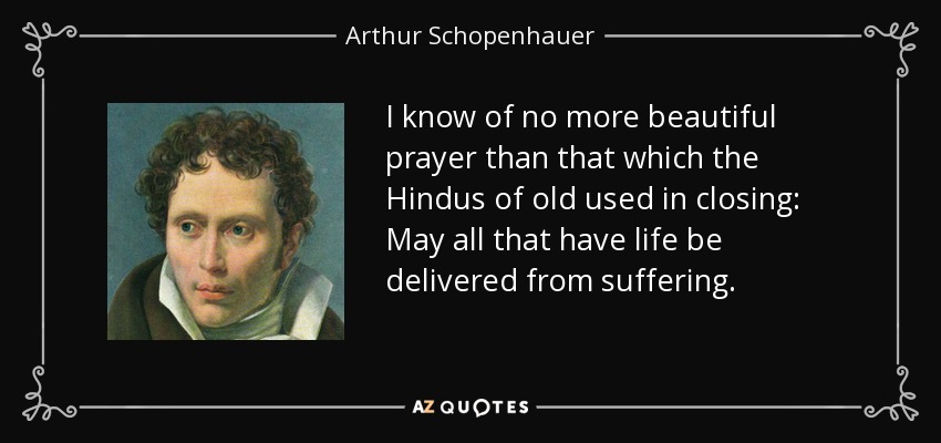 I know of no more beautiful prayer than that which the Hindus of old used in closing: May all that have life be delivered from suffering. - Arthur Schopenhauer