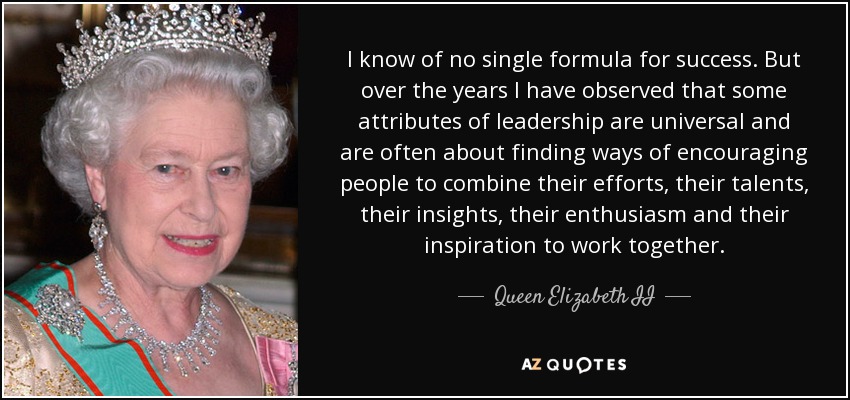 I know of no single formula for success. But over the years I have observed that some attributes of leadership are universal and are often about finding ways of encouraging people to combine their efforts, their talents, their insights, their enthusiasm and their inspiration to work together. - Queen Elizabeth II