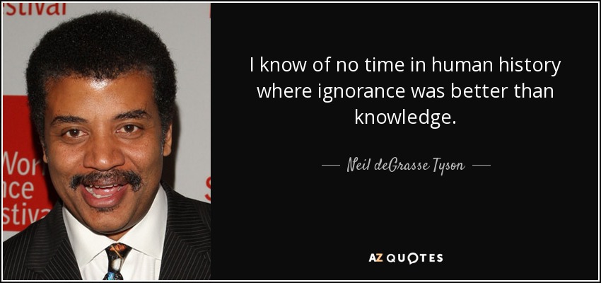I know of no time in human history where ignorance was better than knowledge. - Neil deGrasse Tyson