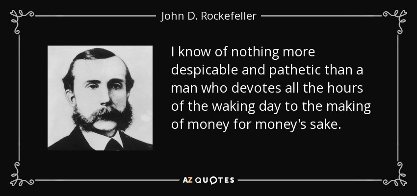 I know of nothing more despicable and pathetic than a man who devotes all the hours of the waking day to the making of money for money's sake. - John D. Rockefeller