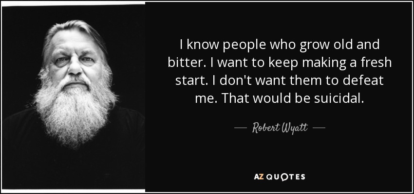I know people who grow old and bitter. I want to keep making a fresh start. I don't want them to defeat me. That would be suicidal. - Robert Wyatt