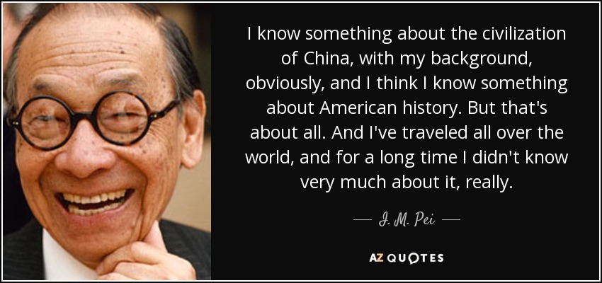 I know something about the civilization of China, with my background, obviously, and I think I know something about American history. But that's about all. And I've traveled all over the world, and for a long time I didn't know very much about it, really. - I. M. Pei