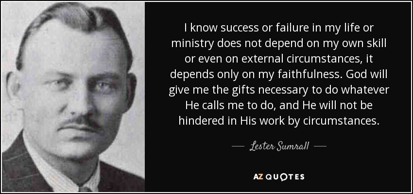 I know success or failure in my life or ministry does not depend on my own skill or even on external circumstances, it depends only on my faithfulness. God will give me the gifts necessary to do whatever He calls me to do, and He will not be hindered in His work by circumstances. - Lester Sumrall