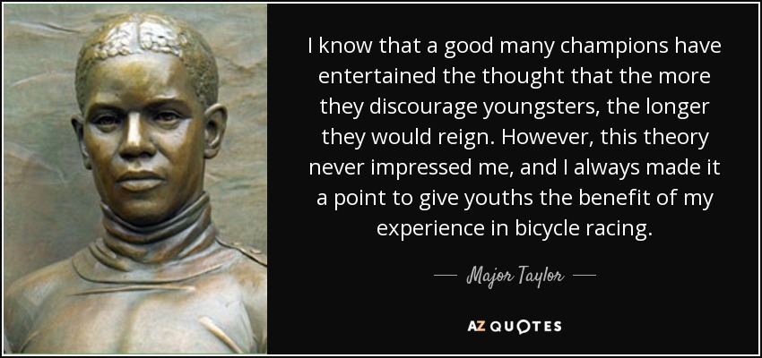 I know that a good many champions have entertained the thought that the more they discourage youngsters, the longer they would reign. However, this theory never impressed me, and I always made it a point to give youths the benefit of my experience in bicycle racing. - Major Taylor