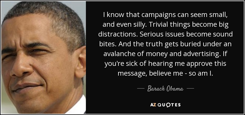 I know that campaigns can seem small, and even silly. Trivial things become big distractions. Serious issues become sound bites. And the truth gets buried under an avalanche of money and advertising. If you're sick of hearing me approve this message, believe me - so am I. - Barack Obama