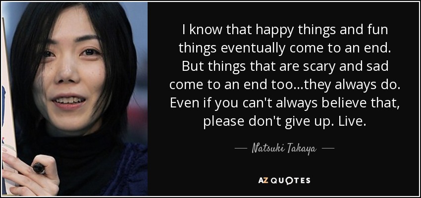 I know that happy things and fun things eventually come to an end. But things that are scary and sad come to an end too...they always do. Even if you can't always believe that , please don't give up. Live. - Natsuki Takaya
