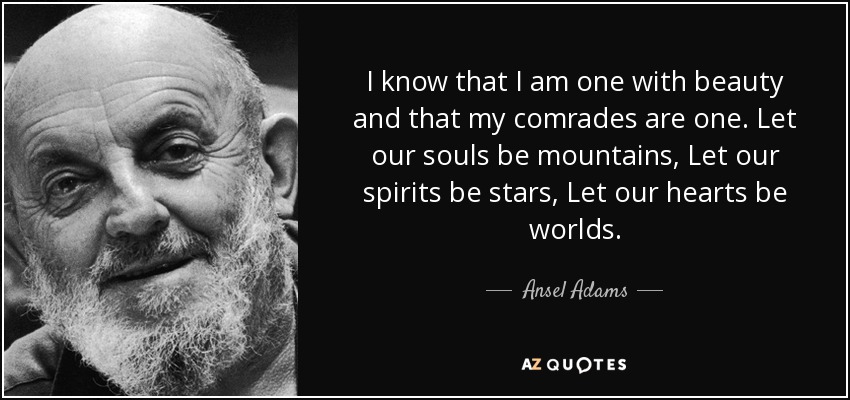 I know that I am one with beauty and that my comrades are one. Let our souls be mountains, Let our spirits be stars, Let our hearts be worlds. - Ansel Adams