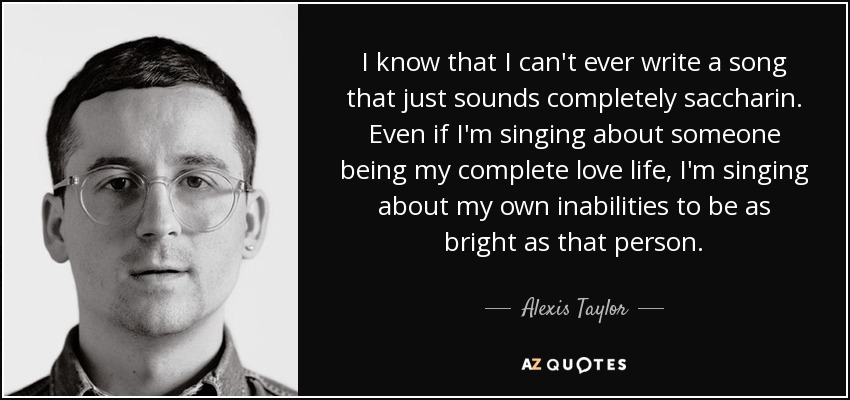 I know that I can't ever write a song that just sounds completely saccharin. Even if I'm singing about someone being my complete love life, I'm singing about my own inabilities to be as bright as that person. - Alexis Taylor