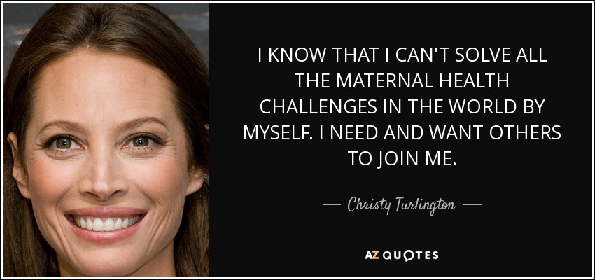 I KNOW THAT I CAN'T SOLVE ALL THE MATERNAL HEALTH CHALLENGES IN THE WORLD BY MYSELF. I NEED AND WANT OTHERS TO JOIN ME. - Christy Turlington