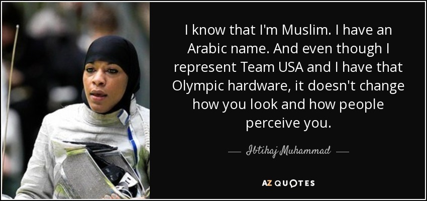 I know that I'm Muslim. I have an Arabic name. And even though I represent Team USA and I have that Olympic hardware, it doesn't change how you look and how people perceive you. - Ibtihaj Muhammad