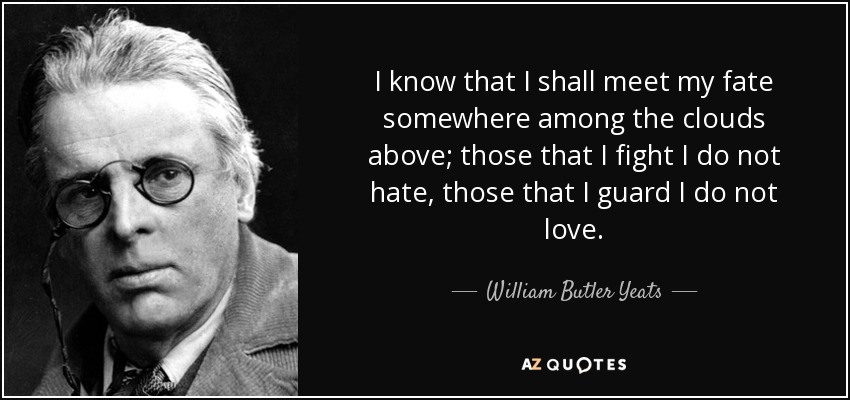 I know that I shall meet my fate somewhere among the clouds above; those that I fight I do not hate, those that I guard I do not love. - William Butler Yeats