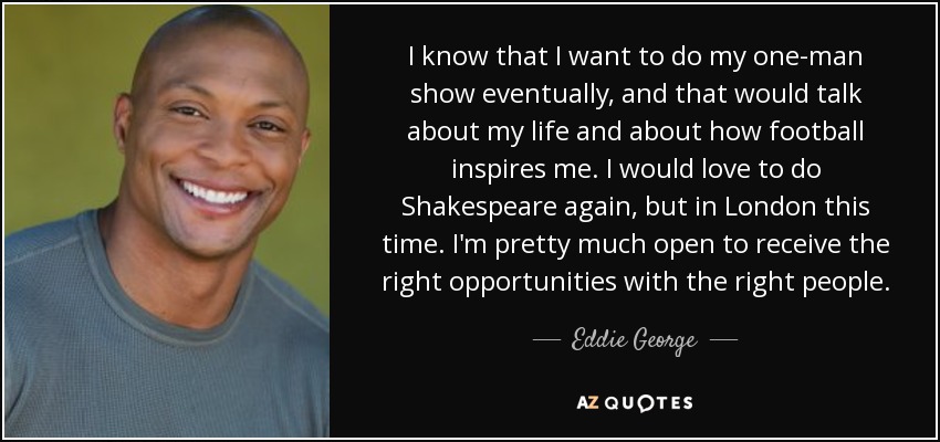 I know that I want to do my one-man show eventually, and that would talk about my life and about how football inspires me. I would love to do Shakespeare again, but in London this time. I'm pretty much open to receive the right opportunities with the right people. - Eddie George