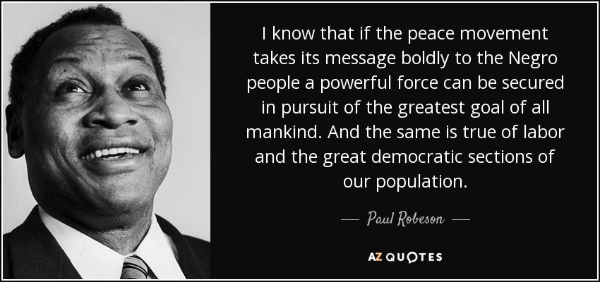 I know that if the peace movement takes its message boldly to the Negro people a powerful force can be secured in pursuit of the greatest goal of all mankind. And the same is true of labor and the great democratic sections of our population. - Paul Robeson