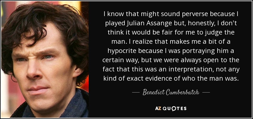 I know that might sound perverse because I played Julian Assange but, honestly, I don't think it would be fair for me to judge the man. I realize that makes me a bit of a hypocrite because I was portraying him a certain way, but we were always open to the fact that this was an interpretation, not any kind of exact evidence of who the man was. - Benedict Cumberbatch