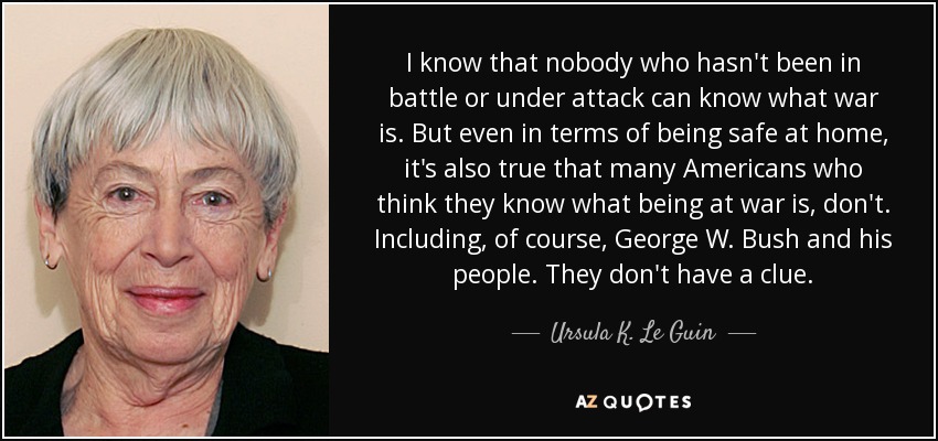 I know that nobody who hasn't been in battle or under attack can know what war is. But even in terms of being safe at home, it's also true that many Americans who think they know what being at war is, don't. Including, of course, George W. Bush and his people. They don't have a clue. - Ursula K. Le Guin