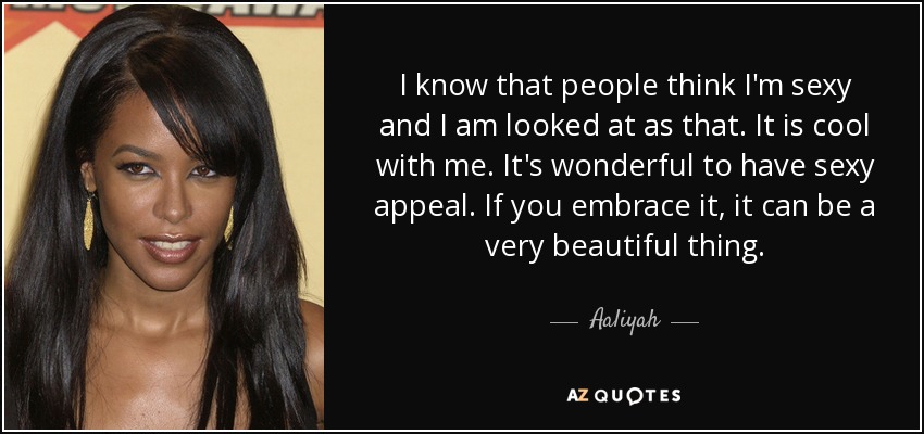 I know that people think I'm sexy and I am looked at as that. It is cool with me. It's wonderful to have sexy appeal. If you embrace it, it can be a very beautiful thing. - Aaliyah