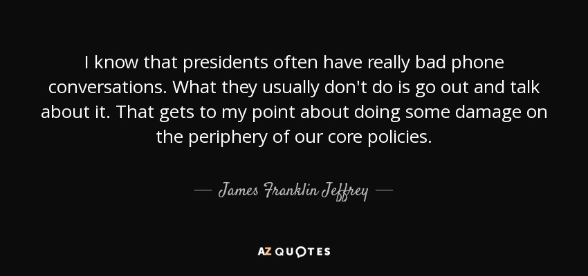 I know that presidents often have really bad phone conversations. What they usually don't do is go out and talk about it. That gets to my point about doing some damage on the periphery of our core policies. - James Franklin Jeffrey