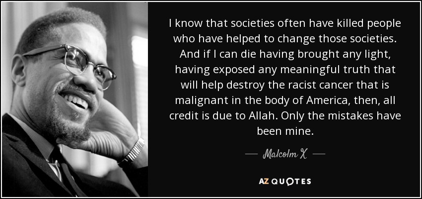 I know that societies often have killed people who have helped to change those societies. And if I can die having brought any light, having exposed any meaningful truth that will help destroy the racist cancer that is malignant in the body of America, then, all credit is due to Allah. Only the mistakes have been mine. - Malcolm X