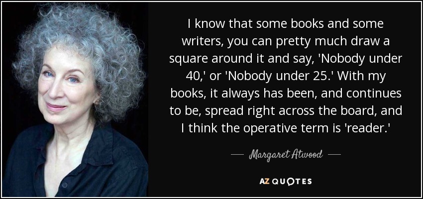 I know that some books and some writers, you can pretty much draw a square around it and say, 'Nobody under 40,' or 'Nobody under 25.' With my books, it always has been, and continues to be, spread right across the board, and I think the operative term is 'reader.' - Margaret Atwood