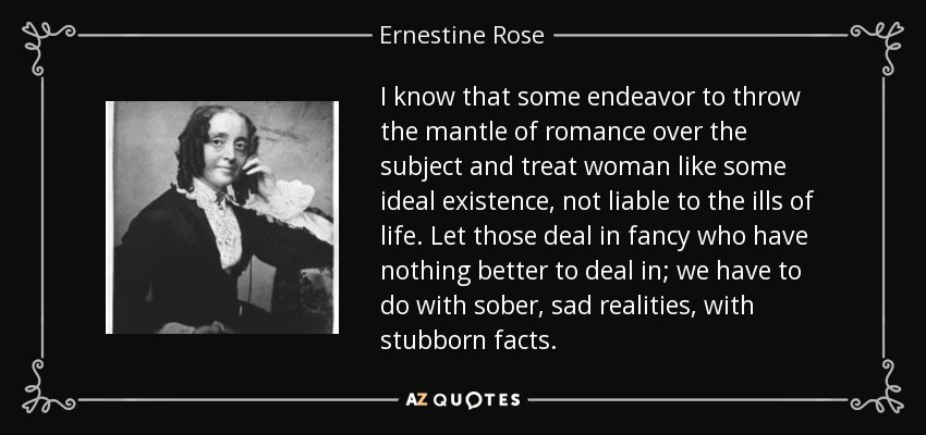 I know that some endeavor to throw the mantle of romance over the subject and treat woman like some ideal existence, not liable to the ills of life. Let those deal in fancy who have nothing better to deal in; we have to do with sober, sad realities, with stubborn facts. - Ernestine Rose