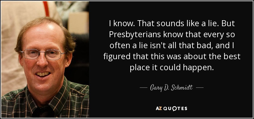 I know. That sounds like a lie. But Presbyterians know that every so often a lie isn't all that bad, and I figured that this was about the best place it could happen. - Gary D. Schmidt