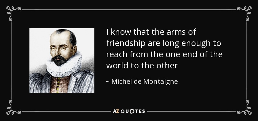 I know that the arms of friendship are long enough to reach from the one end of the world to the other - Michel de Montaigne