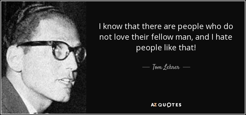 I know that there are people who do not love their fellow man, and I hate people like that! - Tom Lehrer