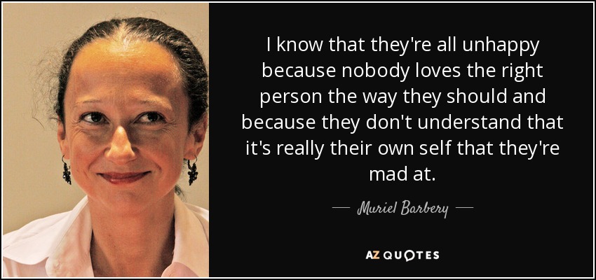 I know that they're all unhappy because nobody loves the right person the way they should and because they don't understand that it's really their own self that they're mad at. - Muriel Barbery