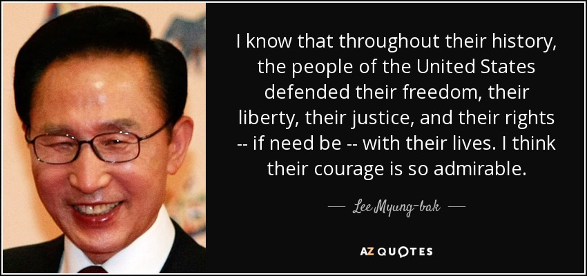 I know that throughout their history, the people of the United States defended their freedom, their liberty, their justice, and their rights -- if need be -- with their lives. I think their courage is so admirable. - Lee Myung-bak