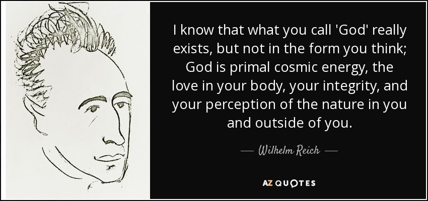 I know that what you call 'God' really exists, but not in the form you think; God is primal cosmic energy, the love in your body, your integrity, and your perception of the nature in you and outside of you. - Wilhelm Reich