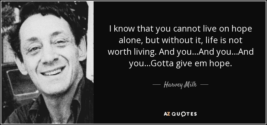 I know that you cannot live on hope alone, but without it, life is not worth living. And you...And you...And you...Gotta give em hope. - Harvey Milk