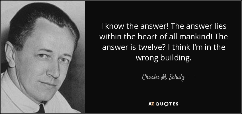 I know the answer! The answer lies within the heart of all mankind! The answer is twelve? I think I'm in the wrong building. - Charles M. Schulz