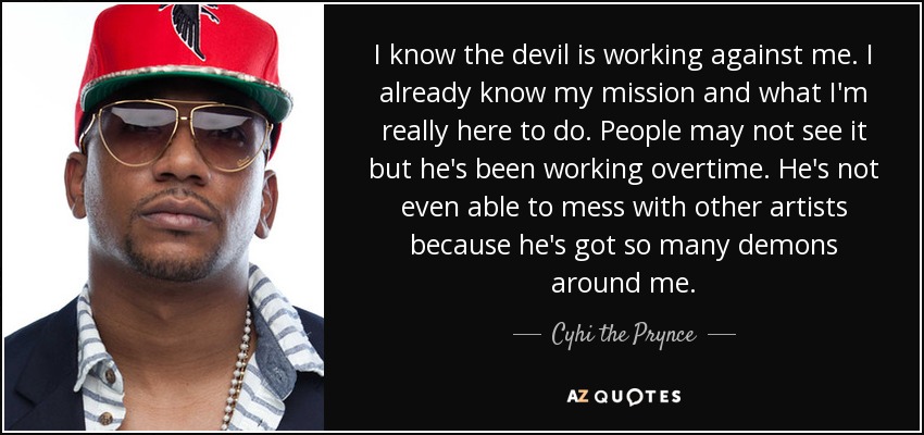 I know the devil is working against me. I already know my mission and what I'm really here to do. People may not see it but he's been working overtime. He's not even able to mess with other artists because he's got so many demons around me. - Cyhi the Prynce