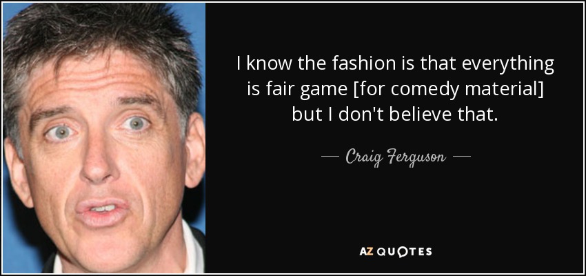 I know the fashion is that everything is fair game [for comedy material] but I don't believe that. - Craig Ferguson