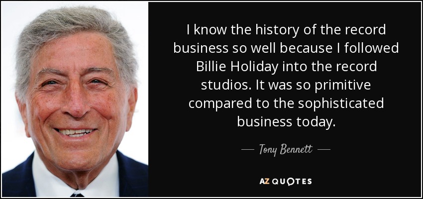 I know the history of the record business so well because I followed Billie Holiday into the record studios. It was so primitive compared to the sophisticated business today. - Tony Bennett