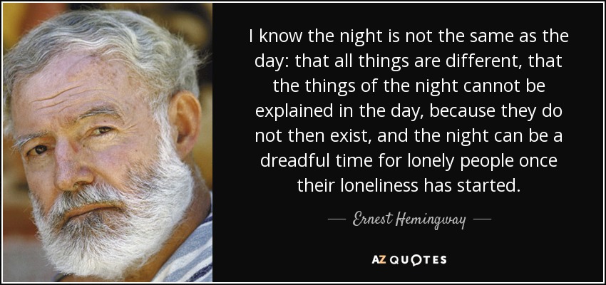 I know the night is not the same as the day: that all things are different, that the things of the night cannot be explained in the day, because they do not then exist, and the night can be a dreadful time for lonely people once their loneliness has started. - Ernest Hemingway