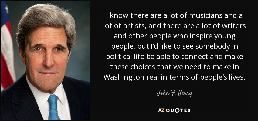 I know there are a lot of musicians and a lot of artists, and there are a lot of writers and other people who inspire young people, but I'd like to see somebody in political life be able to connect and make these choices that we need to make in Washington real in terms of people's lives. - John F. Kerry