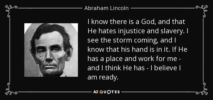 I know there is a God, and that He hates injustice and slavery. I see the storm coming, and I know that his hand is in it. If He has a place and work for me - and I think He has - I believe I am ready. - Abraham Lincoln