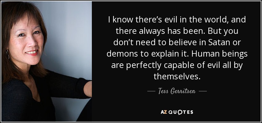 I know there’s evil in the world, and there always has been. But you don’t need to believe in Satan or demons to explain it. Human beings are perfectly capable of evil all by themselves. - Tess Gerritsen