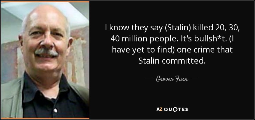 I know they say (Stalin) killed 20, 30, 40 million people. It's bullsh*t. (I have yet to find) one crime that Stalin committed. - Grover Furr