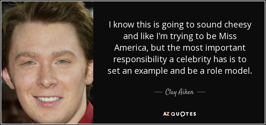 I know this is going to sound cheesy and like I'm trying to be Miss America, but the most important responsibility a celebrity has is to set an example and be a role model. - Clay Aiken