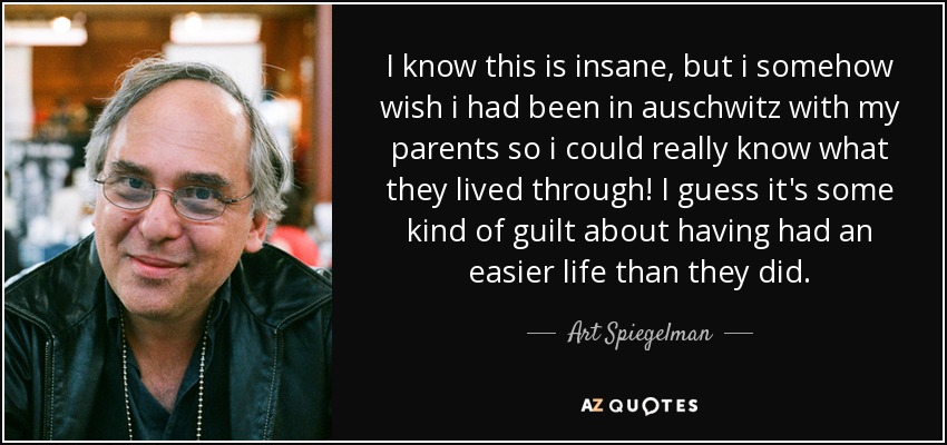 I know this is insane, but i somehow wish i had been in auschwitz with my parents so i could really know what they lived through! I guess it's some kind of guilt about having had an easier life than they did. - Art Spiegelman